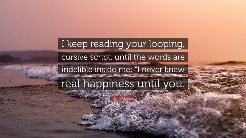 Jojo Moyes Quote: “I keep reading your looping, cursive script, until the words are indelible inside me: “I never knew real happiness until you.”