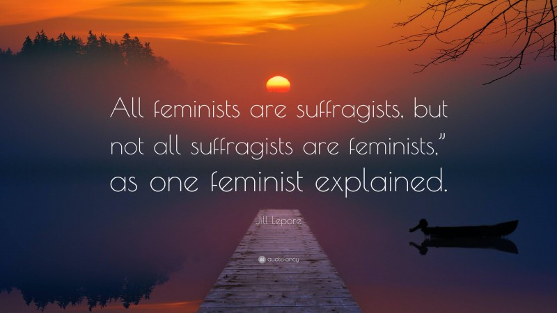 Jill Lepore Quote: “All feminists are suffragists, but not all suffragists are feminists,” as one feminist explained.”