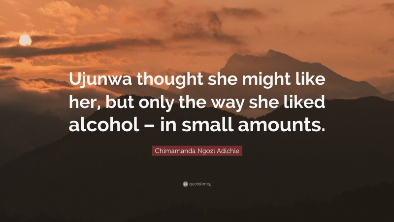 Chimamanda Ngozi Adichie Quote: “Ujunwa thought she might like her, but only the way she liked alcohol – in small amounts.”