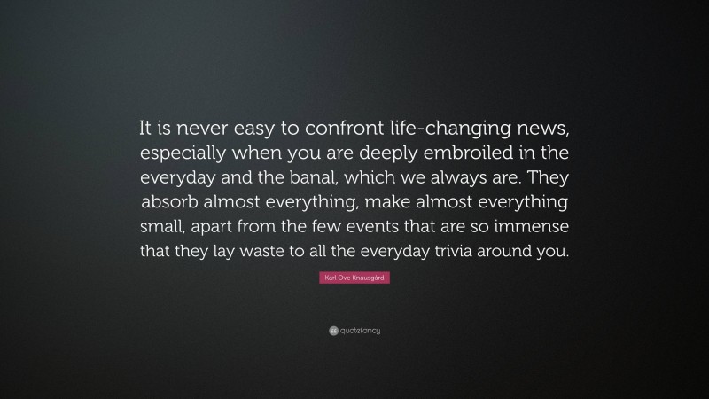 Karl Ove Knausgård Quote: “It is never easy to confront life-changing news, especially when you are deeply embroiled in the everyday and the banal, which we always are. They absorb almost everything, make almost everything small, apart from the few events that are so immense that they lay waste to all the everyday trivia around you.”