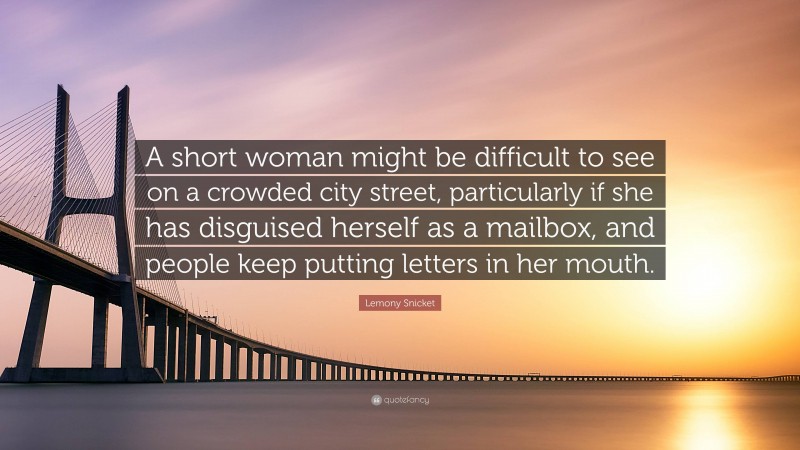 Lemony Snicket Quote: “A short woman might be difficult to see on a crowded city street, particularly if she has disguised herself as a mailbox, and people keep putting letters in her mouth.”