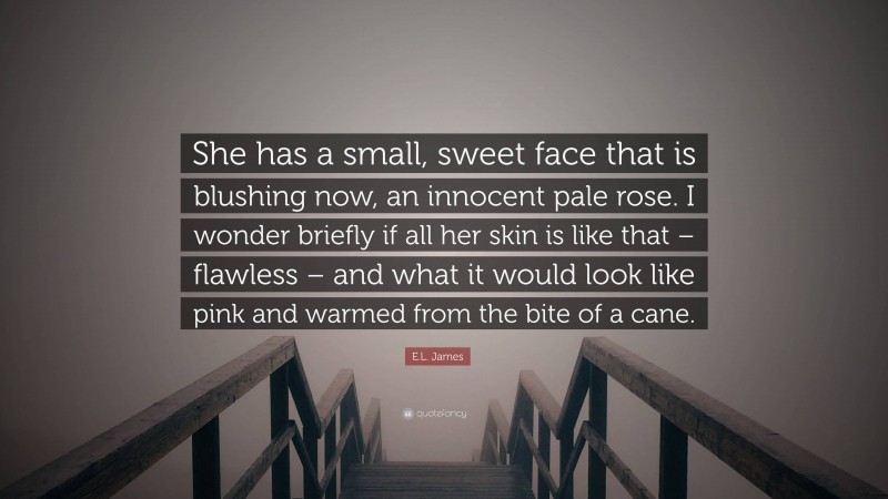 E.L. James Quote: “She has a small, sweet face that is blushing now, an innocent pale rose. I wonder briefly if all her skin is like that – flawless – and what it would look like pink and warmed from the bite of a cane.”