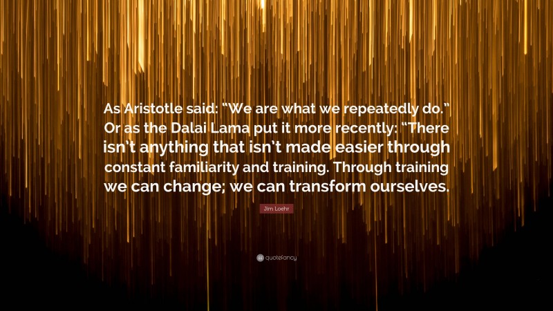 Jim Loehr Quote: “As Aristotle said: “We are what we repeatedly do.” Or as the Dalai Lama put it more recently: “There isn’t anything that isn’t made easier through constant familiarity and training. Through training we can change; we can transform ourselves.”