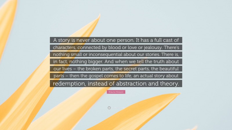 Shauna Niequist Quote: “A story is never about one person. It has a full cast of characters, connected by blood or love or jealousy. There’s nothing small or inconsequential about our stories. There is, in fact, nothing bigger. And when we tell the truth about our lives – the broken parts, the secret parts, the beautiful parts – then the gospel comes to life, an actual story about redemption, instead of abstraction and theory.”