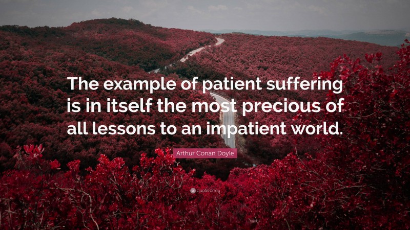 Arthur Conan Doyle Quote: “The example of patient suffering is in itself the most precious of all lessons to an impatient world.”