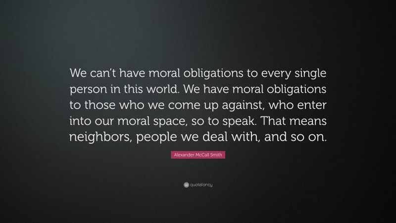 Alexander McCall Smith Quote: “We can’t have moral obligations to every single person in this world. We have moral obligations to those who we come up against, who enter into our moral space, so to speak. That means neighbors, people we deal with, and so on.”