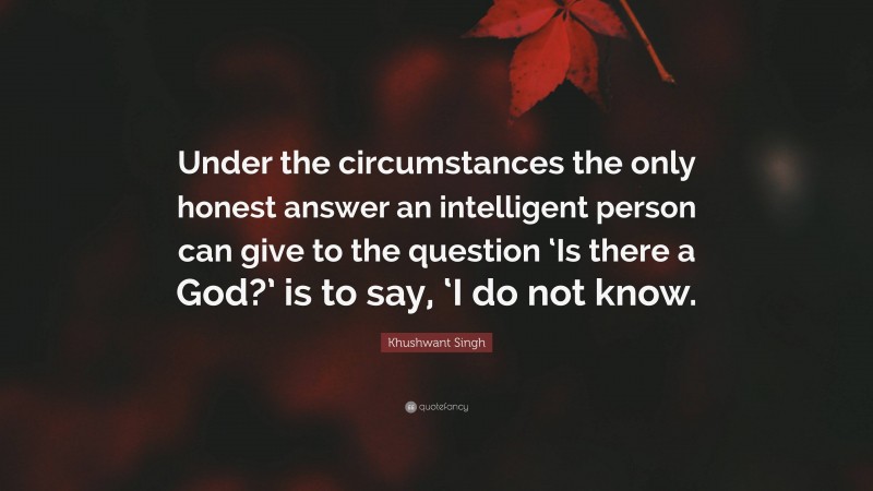Khushwant Singh Quote: “Under the circumstances the only honest answer an intelligent person can give to the question ‘Is there a God?’ is to say, ‘I do not know.”