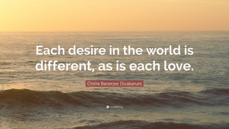 Chitra Banerjee Divakaruni Quote: “Each desire in the world is different, as is each love.”