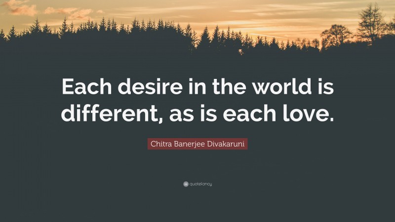 Chitra Banerjee Divakaruni Quote: “Each desire in the world is different, as is each love.”