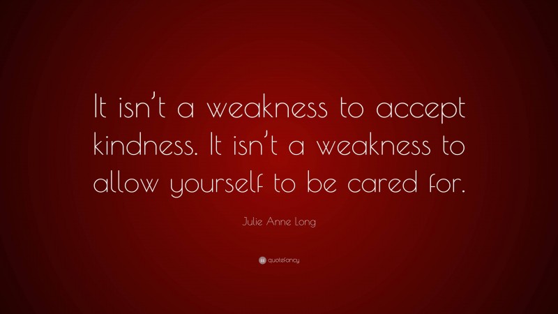 Julie Anne Long Quote: “It isn’t a weakness to accept kindness. It isn’t a weakness to allow yourself to be cared for.”