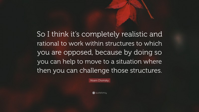 Noam Chomsky Quote: “So I think it’s completely realistic and rational to work within structures to which you are opposed, because by doing so you can help to move to a situation where then you can challenge those structures.”