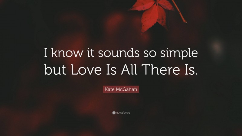 Kate McGahan Quote: “I know it sounds so simple but Love Is All There Is.”