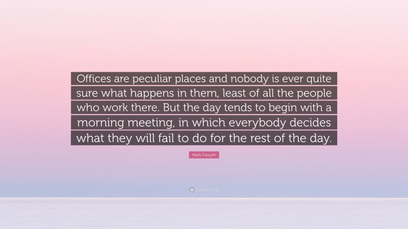 Mark Forsyth Quote: “Offices are peculiar places and nobody is ever quite sure what happens in them, least of all the people who work there. But the day tends to begin with a morning meeting, in which everybody decides what they will fail to do for the rest of the day.”