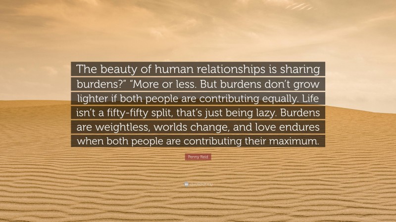 Penny Reid Quote: “The beauty of human relationships is sharing burdens?” “More or less. But burdens don’t grow lighter if both people are contributing equally. Life isn’t a fifty-fifty split, that’s just being lazy. Burdens are weightless, worlds change, and love endures when both people are contributing their maximum.”