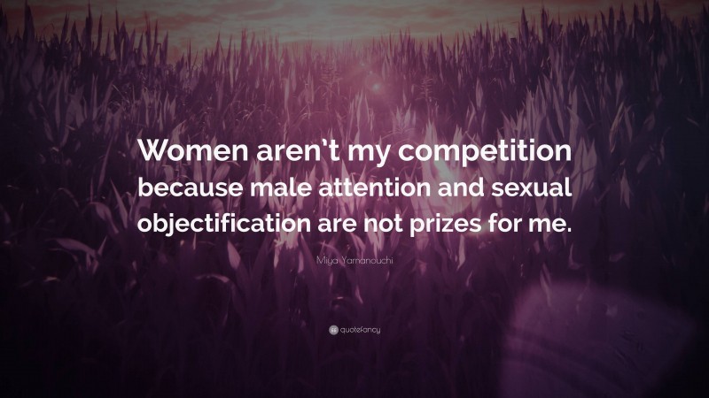 Miya Yamanouchi Quote: “Women aren’t my competition because male attention and sexual objectification are not prizes for me.”