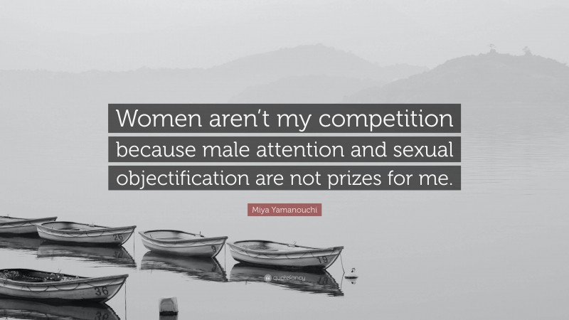 Miya Yamanouchi Quote: “Women aren’t my competition because male attention and sexual objectification are not prizes for me.”