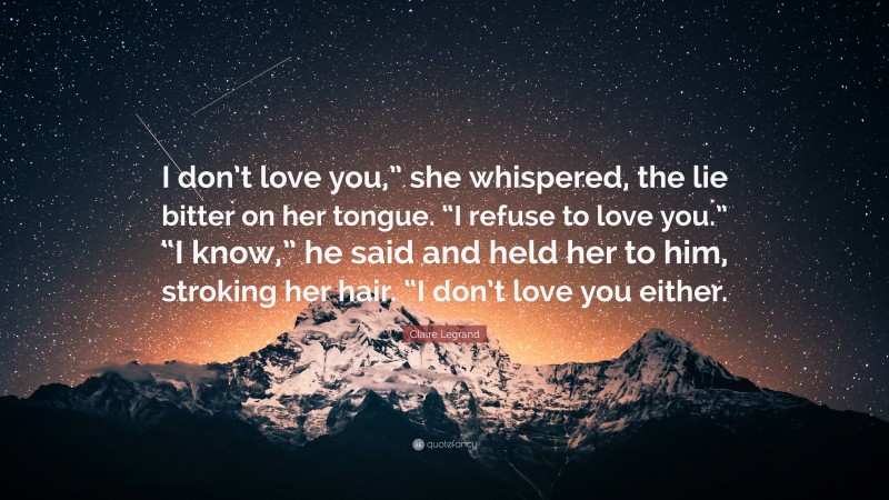 Claire Legrand Quote: “I don’t love you,” she whispered, the lie bitter on her tongue. “I refuse to love you.” “I know,” he said and held her to him, stroking her hair. “I don’t love you either.”