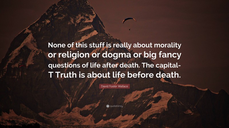 David Foster Wallace Quote: “None of this stuff is really about morality or religion or dogma or big fancy questions of life after death. The capital-T Truth is about life before death.”