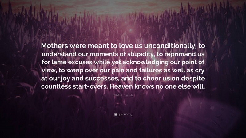 Richelle E. Goodrich Quote: “Mothers were meant to love us unconditionally, to understand our moments of stupidity, to reprimand us for lame excuses while yet acknowledging our point of view, to weep over our pain and failures as well as cry at our joy and successes, and to cheer us on despite countless start-overs. Heaven knows no one else will.”