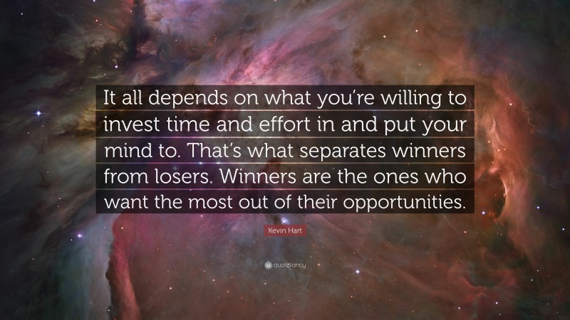 Kevin Hart Quote: “It all depends on what you’re willing to invest time and effort in and put your mind to. That’s what separates winners from losers. Winners are the ones who want the most out of their opportunities.”