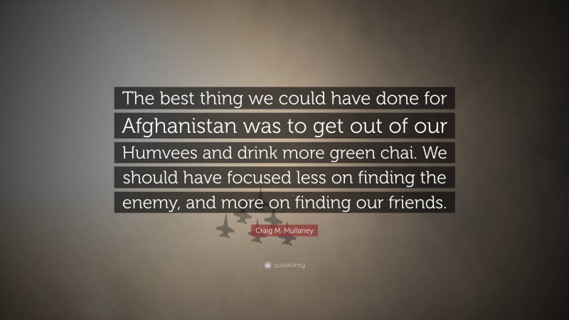 Craig M. Mullaney Quote: “The best thing we could have done for Afghanistan was to get out of our Humvees and drink more green chai. We should have focused less on finding the enemy, and more on finding our friends.”