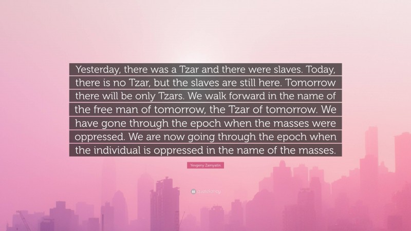 Yevgeny Zamyatin Quote: “Yesterday, there was a Tzar and there were slaves. Today, there is no Tzar, but the slaves are still here. Tomorrow there will be only Tzars. We walk forward in the name of the free man of tomorrow, the Tzar of tomorrow. We have gone through the epoch when the masses were oppressed. We are now going through the epoch when the individual is oppressed in the name of the masses.”