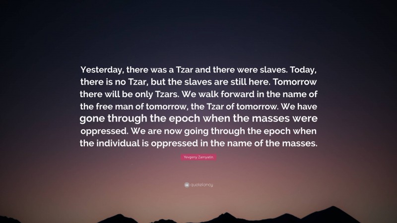 Yevgeny Zamyatin Quote: “Yesterday, there was a Tzar and there were slaves. Today, there is no Tzar, but the slaves are still here. Tomorrow there will be only Tzars. We walk forward in the name of the free man of tomorrow, the Tzar of tomorrow. We have gone through the epoch when the masses were oppressed. We are now going through the epoch when the individual is oppressed in the name of the masses.”