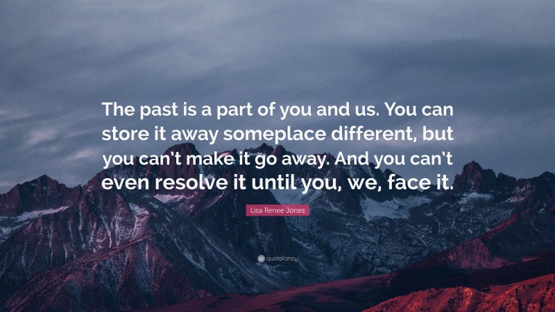 Lisa Renee Jones Quote: “The past is a part of you and us. You can store it away someplace different, but you can’t make it go away. And you can’t even resolve it until you, we, face it.”