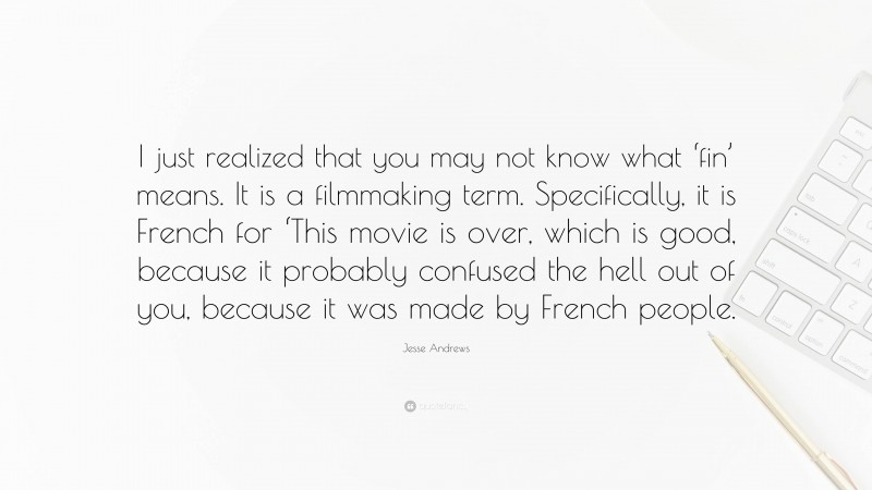 Jesse Andrews Quote: “I just realized that you may not know what ‘fin’ means. It is a filmmaking term. Specifically, it is French for ‘This movie is over, which is good, because it probably confused the hell out of you, because it was made by French people.”