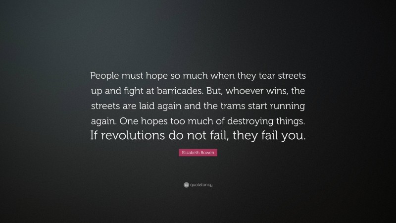 Elizabeth Bowen Quote: “People must hope so much when they tear streets up and fight at barricades. But, whoever wins, the streets are laid again and the trams start running again. One hopes too much of destroying things. If revolutions do not fail, they fail you.”