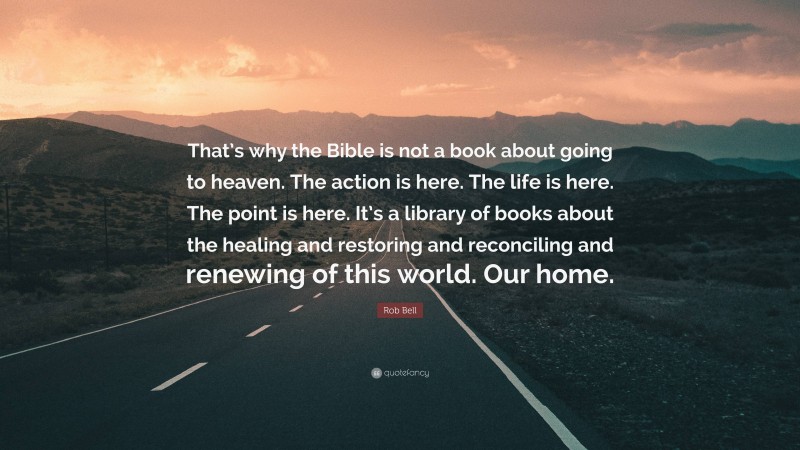 Rob Bell Quote: “That’s why the Bible is not a book about going to heaven. The action is here. The life is here. The point is here. It’s a library of books about the healing and restoring and reconciling and renewing of this world. Our home.”