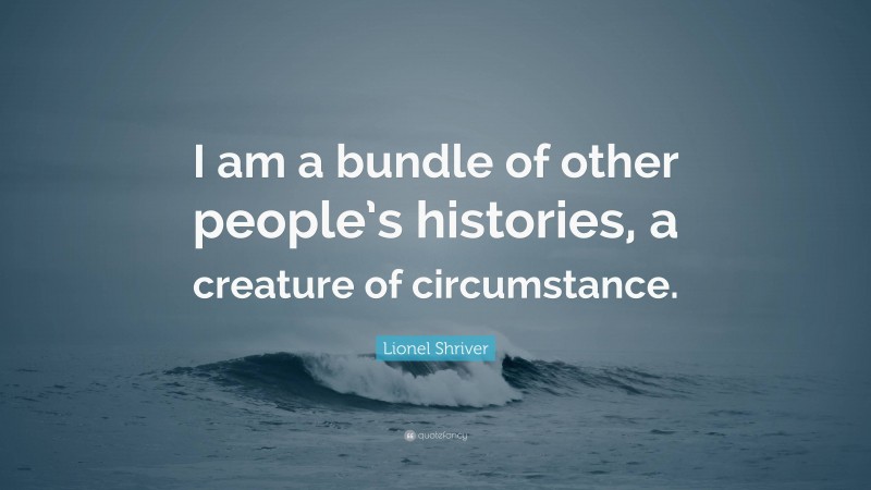 Lionel Shriver Quote: “I am a bundle of other people’s histories, a creature of circumstance.”