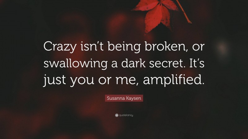 Susanna Kaysen Quote: “Crazy isn’t being broken, or swallowing a dark secret. It’s just you or me, amplified.”