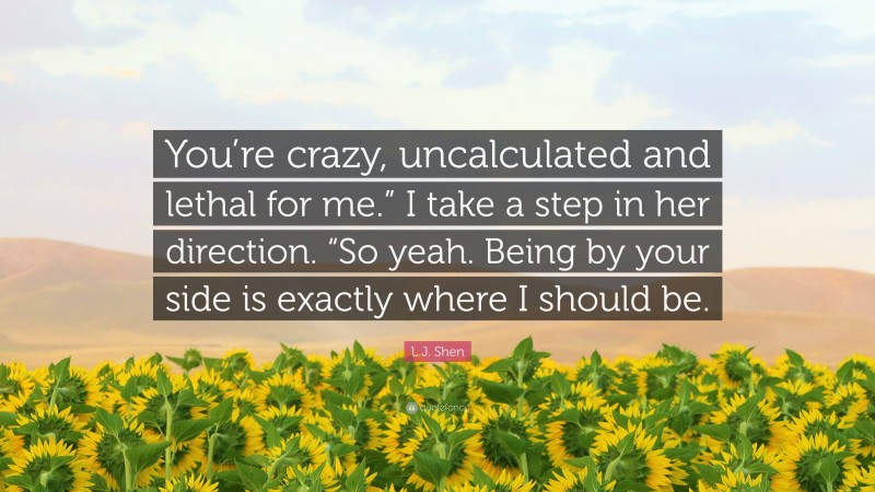 L.J. Shen Quote: “You’re crazy, uncalculated and lethal for me.” I take a step in her direction. “So yeah. Being by your side is exactly where I should be.”
