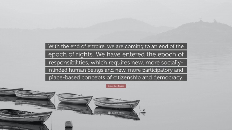 Grace Lee Boggs Quote: “With the end of empire, we are coming to an end of the epoch of rights. We have entered the epoch of responsibilities, which requires new, more socially-minded human beings and new, more participatory and place-based concepts of citizenship and democracy.”