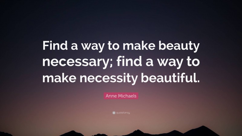 Anne Michaels Quote: “Find a way to make beauty necessary; find a way to make necessity beautiful.”