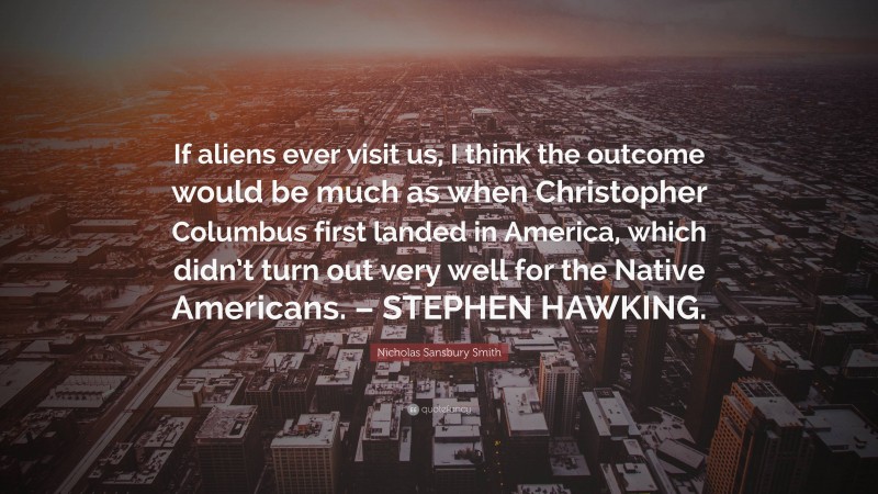 Nicholas Sansbury Smith Quote: “If aliens ever visit us, I think the outcome would be much as when Christopher Columbus first landed in America, which didn’t turn out very well for the Native Americans. – STEPHEN HAWKING.”