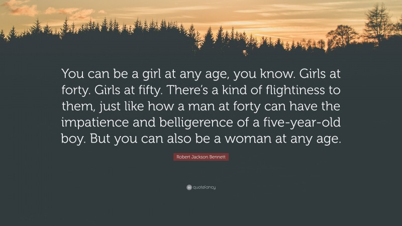 Robert Jackson Bennett Quote: “You can be a girl at any age, you know. Girls at forty. Girls at fifty. There’s a kind of flightiness to them, just like how a man at forty can have the impatience and belligerence of a five-year-old boy. But you can also be a woman at any age.”