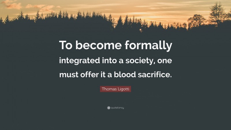 Thomas Ligotti Quote: “To become formally integrated into a society, one must offer it a blood sacrifice.”