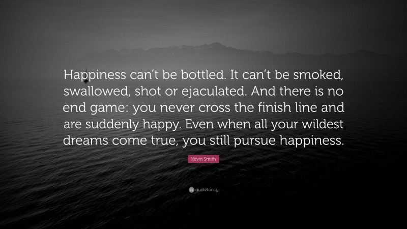 Kevin Smith Quote: “Happiness can’t be bottled. It can’t be smoked, swallowed, shot or ejaculated. And there is no end game: you never cross the finish line and are suddenly happy. Even when all your wildest dreams come true, you still pursue happiness.”