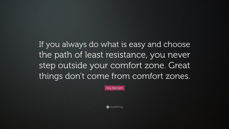 Roy Bennett Quote: “If you always do what is easy and choose the path of least resistance, you never step outside your comfort zone. Great things don’t come from comfort zones.”