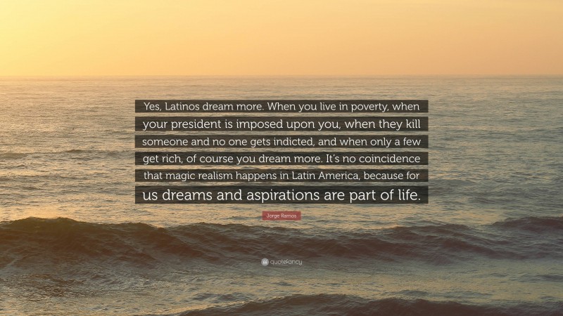 Jorge Ramos Quote: “Yes, Latinos dream more. When you live in poverty, when your president is imposed upon you, when they kill someone and no one gets indicted, and when only a few get rich, of course you dream more. It’s no coincidence that magic realism happens in Latin America, because for us dreams and aspirations are part of life.”