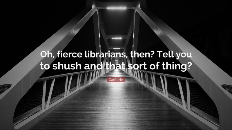 Garth Nix Quote: “Oh, fierce librarians, then? Tell you to shush and that sort of thing?”