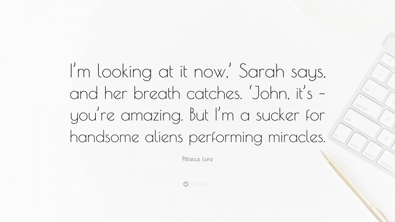 Pittacus Lore Quote: “I’m looking at it now,’ Sarah says, and her breath catches. ‘John, it’s – you’re amazing. But I’m a sucker for handsome aliens performing miracles.”