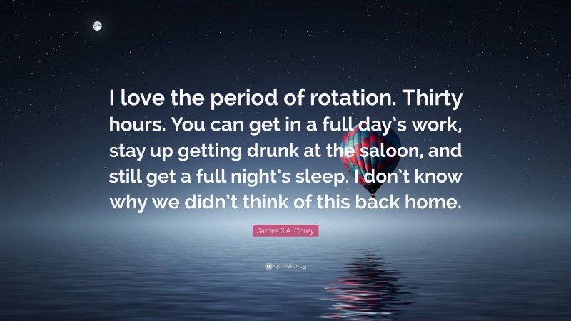 James S.A. Corey Quote: “I love the period of rotation. Thirty hours. You can get in a full day’s work, stay up getting drunk at the saloon, and still get a full night’s sleep. I don’t know why we didn’t think of this back home.”