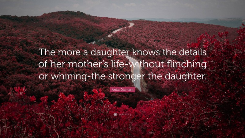 Anita Diamant Quote: “The more a daughter knows the details of her mother’s life-without flinching or whining-the stronger the daughter.”