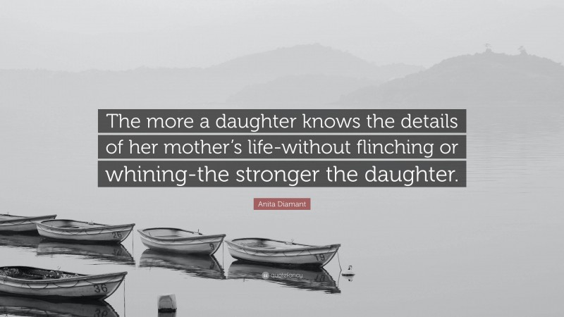 Anita Diamant Quote: “The more a daughter knows the details of her mother’s life-without flinching or whining-the stronger the daughter.”