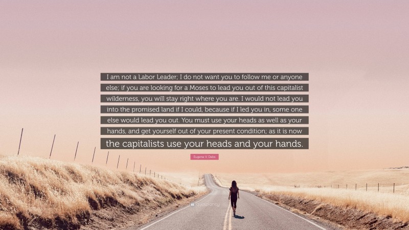Eugene V. Debs Quote: “I am not a Labor Leader; I do not want you to follow me or anyone else; if you are looking for a Moses to lead you out of this capitalist wilderness, you will stay right where you are. I would not lead you into the promised land if I could, because if I led you in, some one else would lead you out. You must use your heads as well as your hands, and get yourself out of your present condition; as it is now the capitalists use your heads and your hands.”