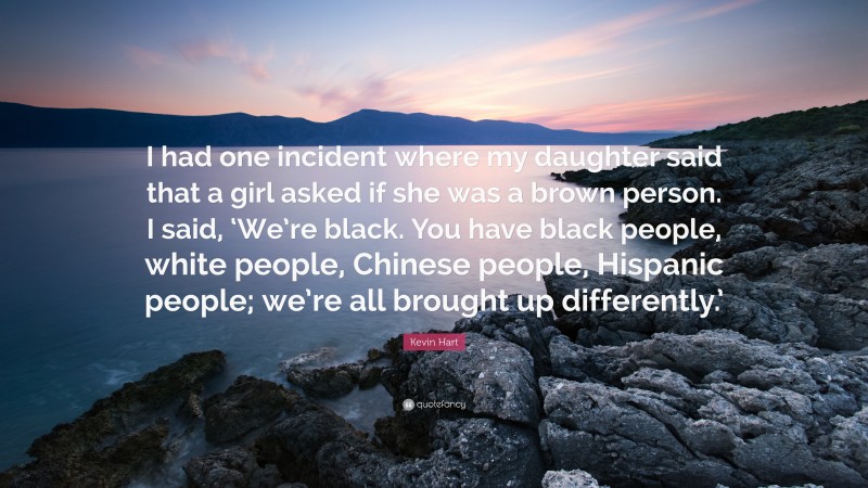 Kevin Hart Quote: “I had one incident where my daughter said that a girl asked if she was a brown person. I said, ‘We’re black. You have black people, white people, Chinese people, Hispanic people; we’re all brought up differently.’”