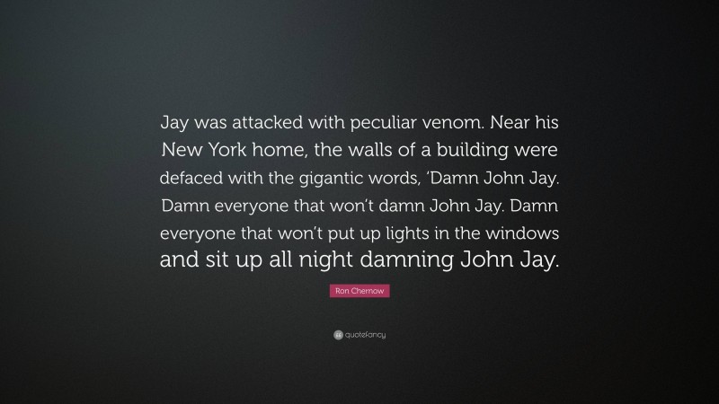 Ron Chernow Quote: “Jay was attacked with peculiar venom. Near his New York home, the walls of a building were defaced with the gigantic words, ‘Damn John Jay. Damn everyone that won’t damn John Jay. Damn everyone that won’t put up lights in the windows and sit up all night damning John Jay.”